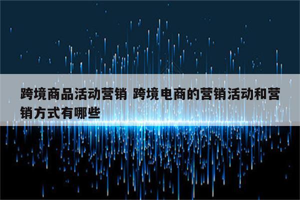 跨境商品活动营销 跨境电商的营销活动和营销方式有哪些