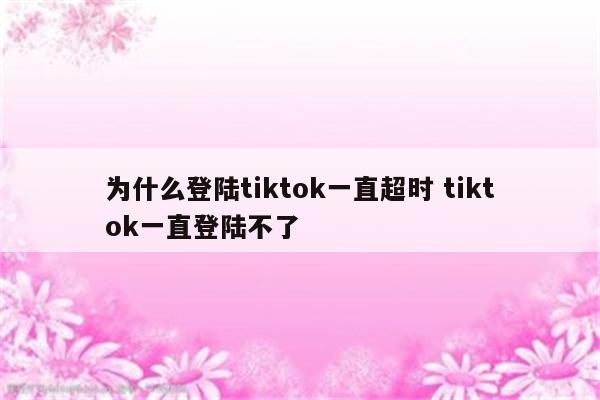 为什么登陆tiktok一直超时 tiktok一直登陆不了