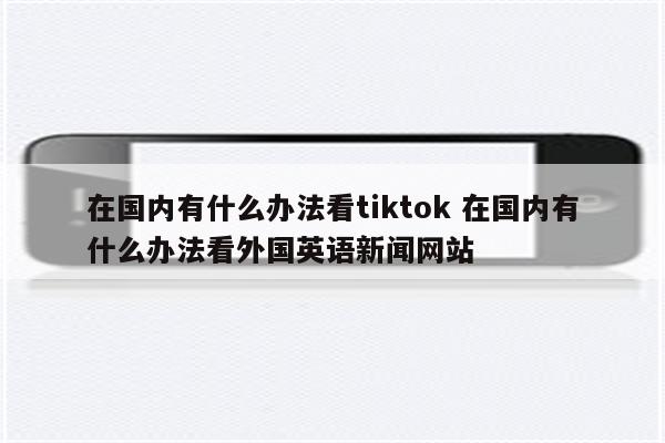 在国内有什么办法看tiktok 在国内有什么办法看外国英语新闻网站
