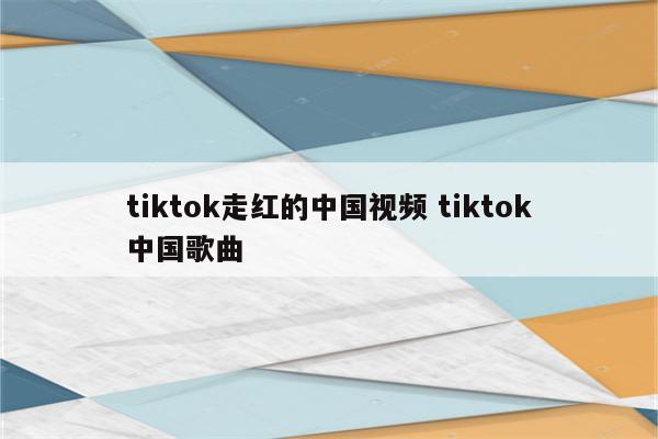 tiktok走红的中国视频 tiktok中国歌曲