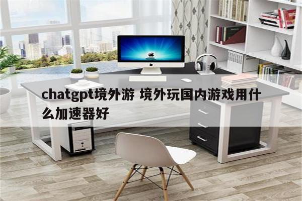 chatgpt境外游 境外玩国内游戏用什么加速器好