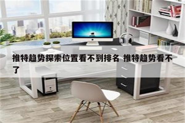 推特趋势探索位置看不到排名 推特趋势看不了