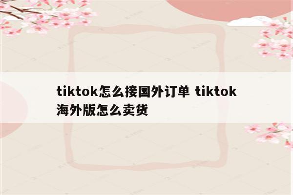 tiktok怎么接国外订单 tiktok海外版怎么卖货