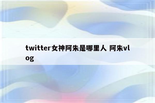 twitter女神阿朱是哪里人 阿朱vlog