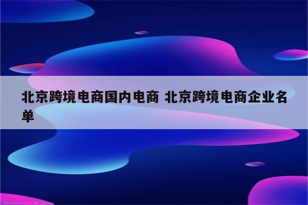 北京跨境电商国内电商 北京跨境电商企业名单