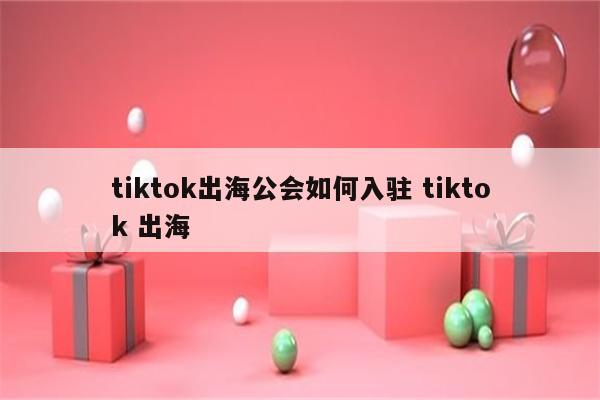 tiktok出海公会如何入驻 tiktok 出海