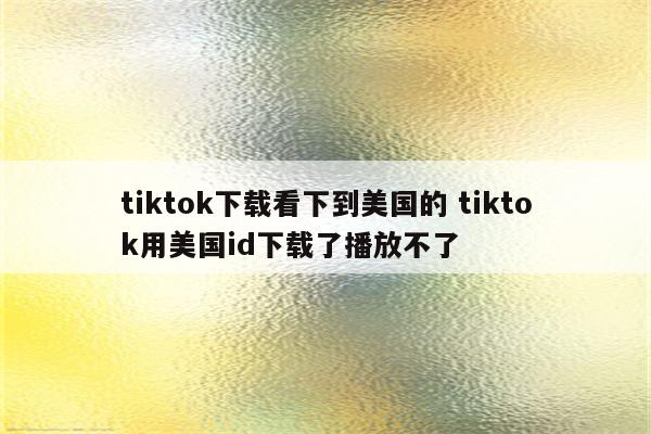 tiktok下载看下到美国的 tiktok用美国id下载了播放不了