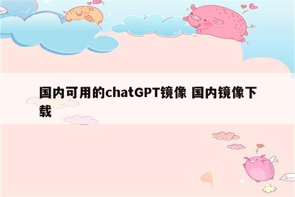 国内可用的chatGPT镜像 国内镜像下载