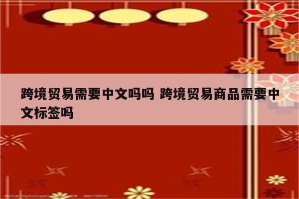 跨境贸易需要中文吗吗 跨境贸易商品需要中文标签吗