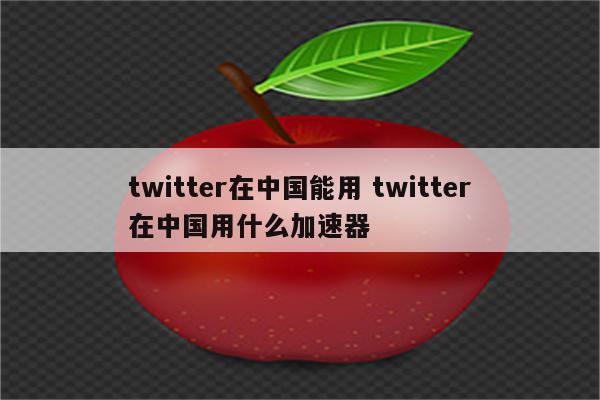 twitter在中国能用 twitter在中国用什么加速器