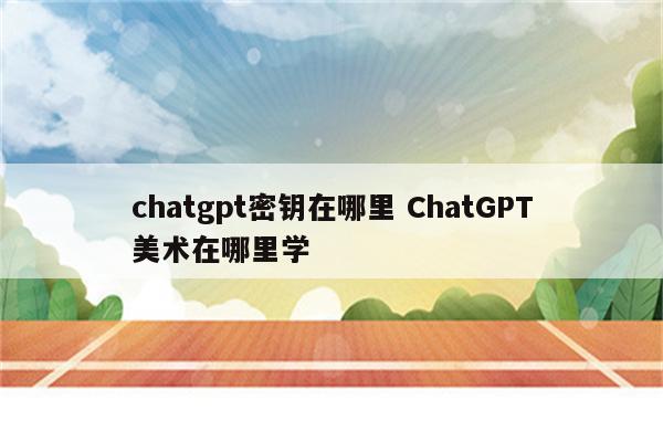 chatgpt密钥在哪里 ChatGPT美术在哪里学