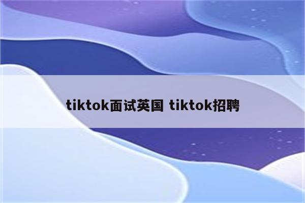 tiktok面试英国 tiktok招聘