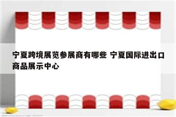 宁夏跨境展览参展商有哪些 宁夏国际进出口商品展示中心