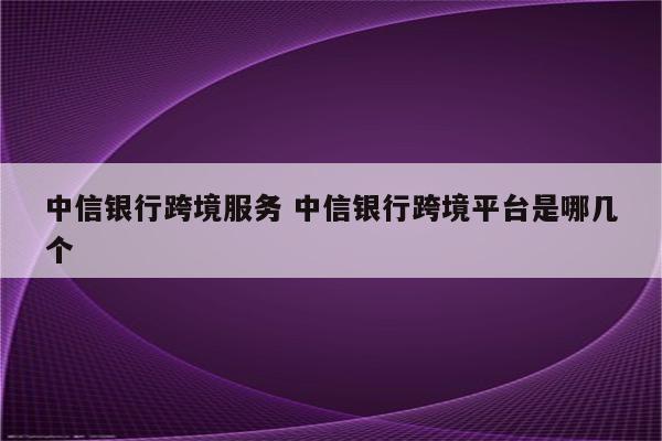 中信银行跨境服务 中信银行跨境平台是哪几个