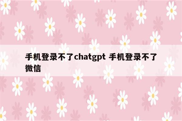 手机登录不了chatgpt 手机登录不了微信