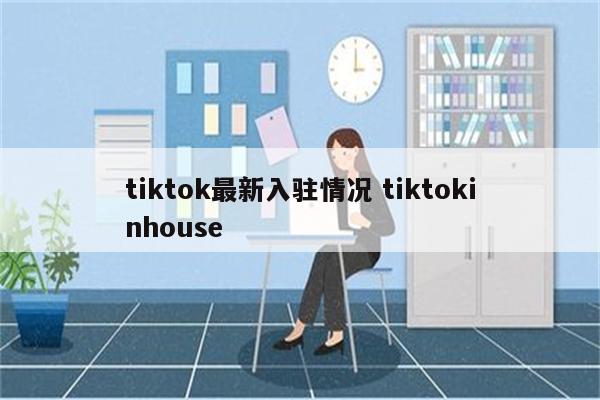 tiktok最新入驻情况 tiktokinhouse
