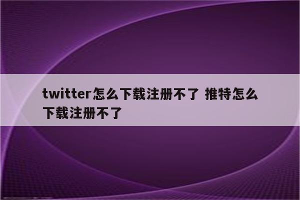 twitter怎么下载注册不了 推特怎么下载注册不了