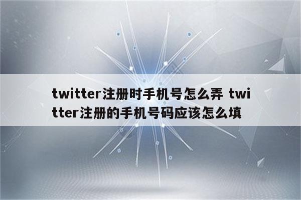 twitter注册时手机号怎么弄 twitter注册的手机号码应该怎么填