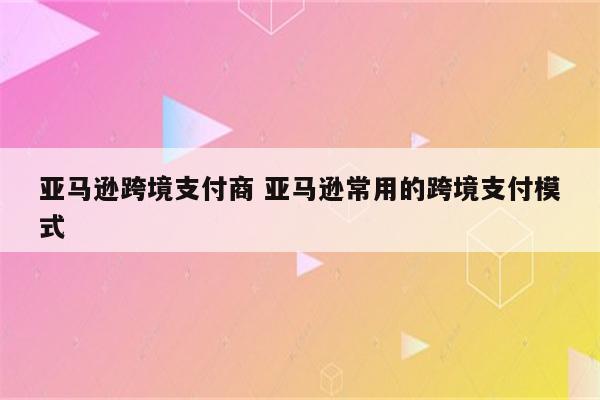 亚马逊跨境支付商 亚马逊常用的跨境支付模式