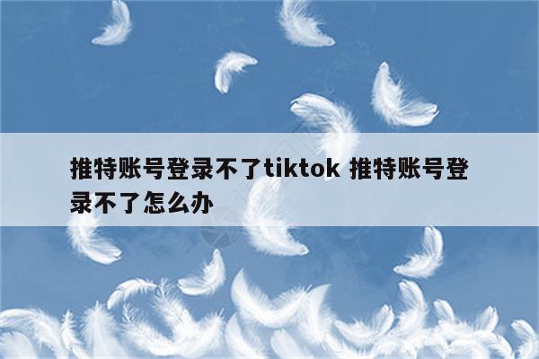 推特账号登录不了tiktok 推特账号登录不了怎么办