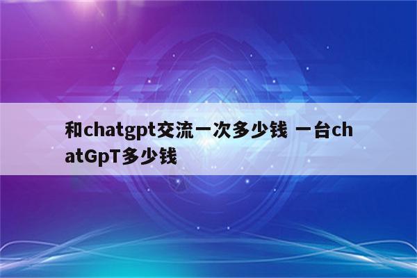 和chatgpt交流一次多少钱 一台chatGpT多少钱