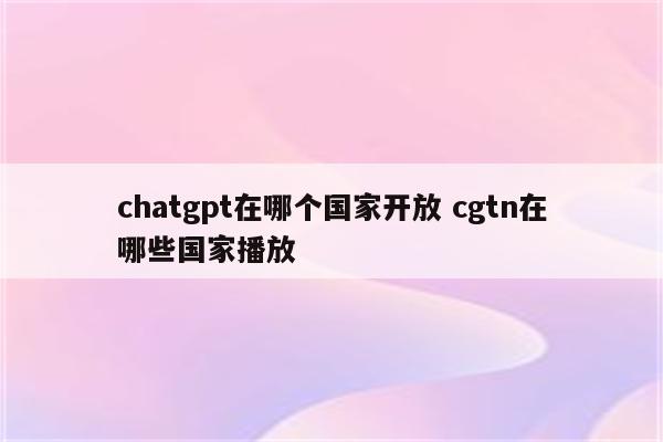 chatgpt在哪个国家开放 cgtn在哪些国家播放