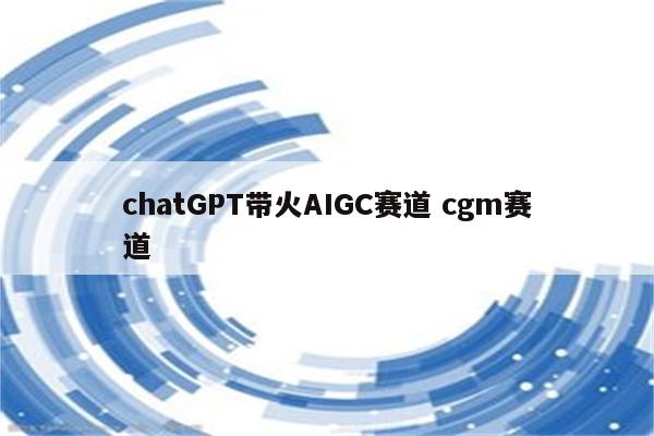 chatGPT带火AIGC赛道 cgm赛道