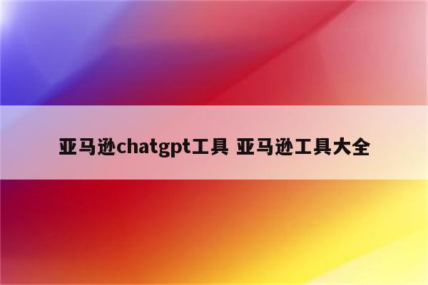 亚马逊chatgpt工具 亚马逊工具大全