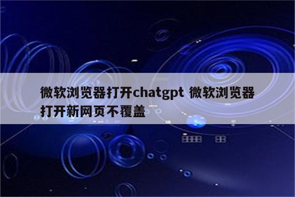 微软浏览器打开chatgpt 微软浏览器打开新网页不覆盖