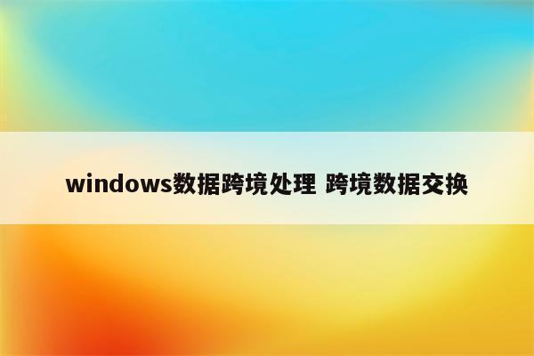 windows数据跨境处理 跨境数据交换
