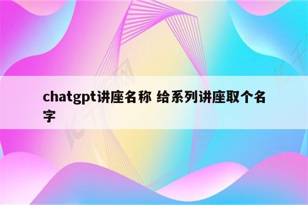 chatgpt讲座名称 给系列讲座取个名字