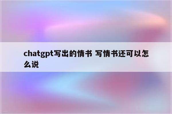 chatgpt写出的情书 写情书还可以怎么说