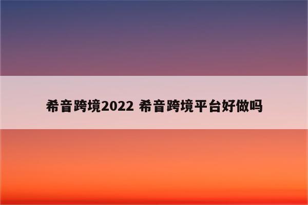 希音跨境2022 希音跨境平台好做吗