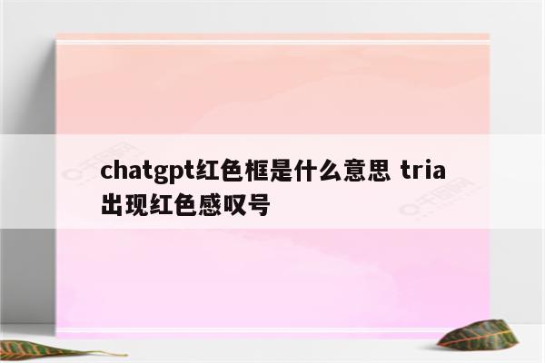chatgpt红色框是什么意思 tria出现红色感叹号
