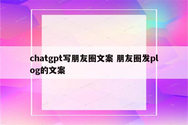 chatgpt写朋友圈文案 朋友圈发plog的文案