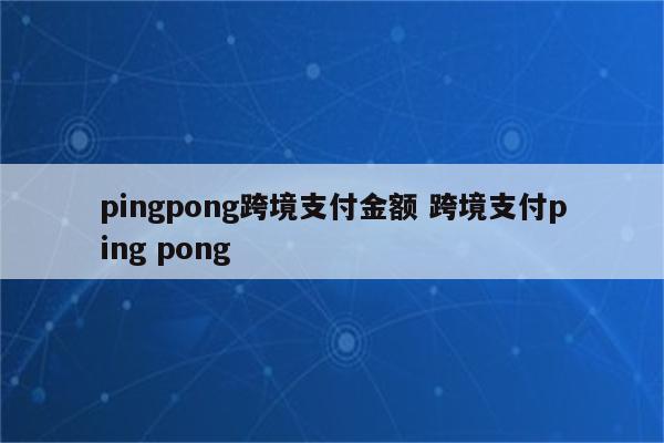 pingpong跨境支付金额 跨境支付ping pong
