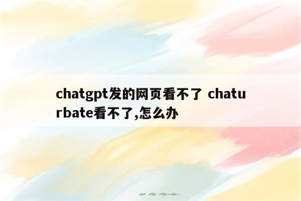chatgpt发的网页看不了 chaturbate看不了,怎么办
