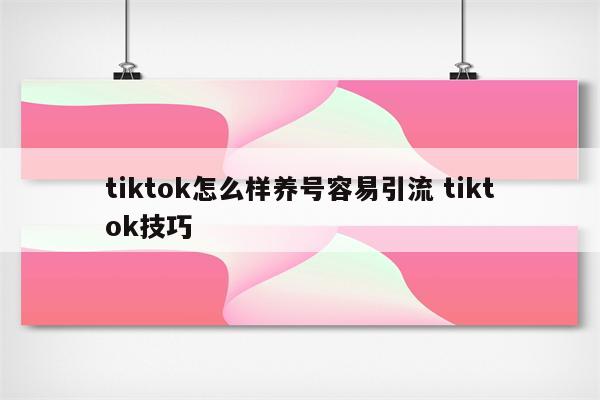tiktok怎么样养号容易引流 tiktok技巧