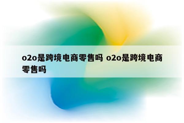 o2o是跨境电商零售吗 o2o是跨境电商零售吗