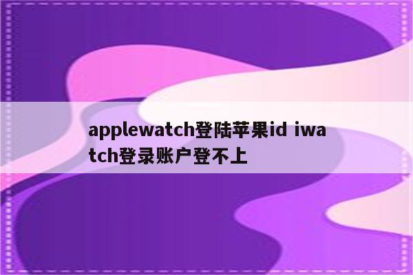 applewatch登陆苹果id iwatch登录账户登不上