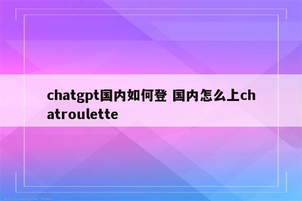 chatgpt国内如何登 国内怎么上chatroulette