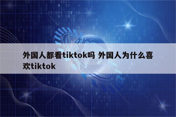 外国人都看tiktok吗 外国人为什么喜欢tiktok