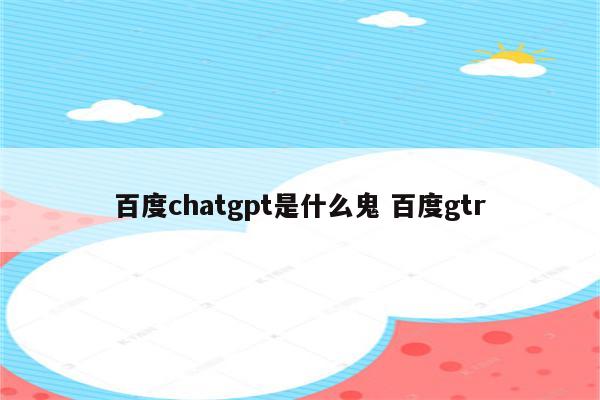 百度chatgpt是什么鬼 百度gtr