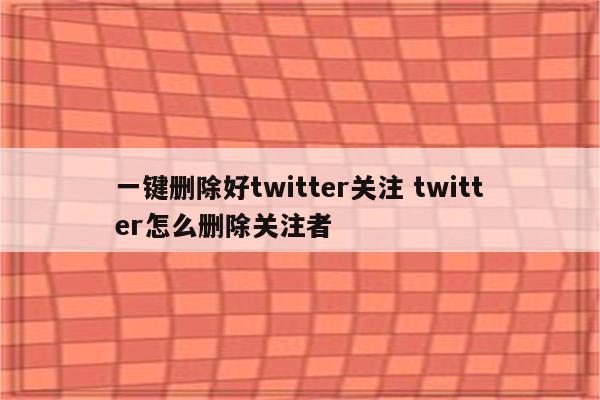 一键删除好twitter关注 twitter怎么删除关注者