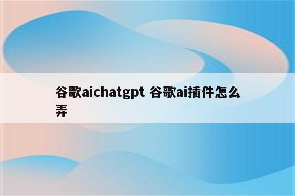 谷歌aichatgpt 谷歌ai插件怎么弄
