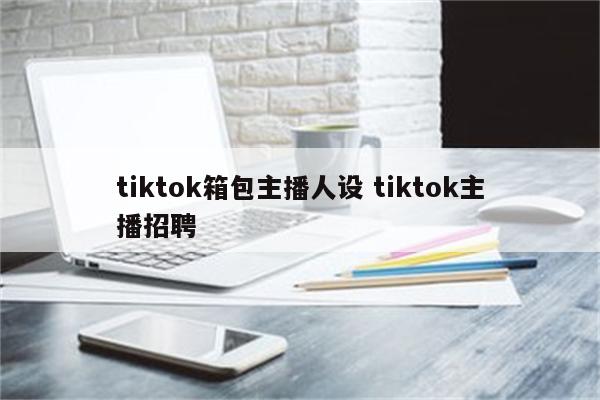 tiktok箱包主播人设 tiktok主播招聘