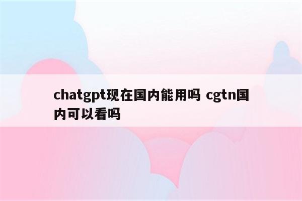 chatgpt现在国内能用吗 cgtn国内可以看吗