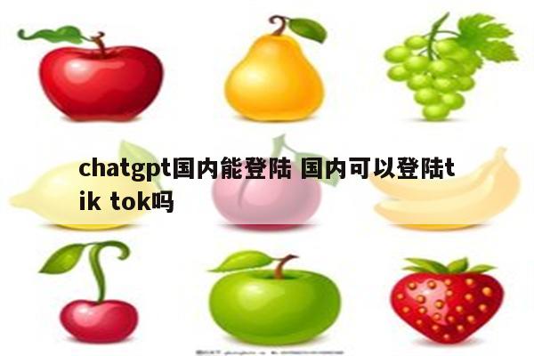 chatgpt国内能登陆 国内可以登陆tik tok吗