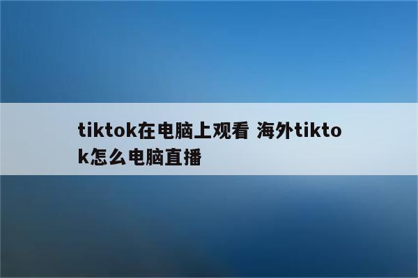 tiktok在电脑上观看 海外tiktok怎么电脑直播
