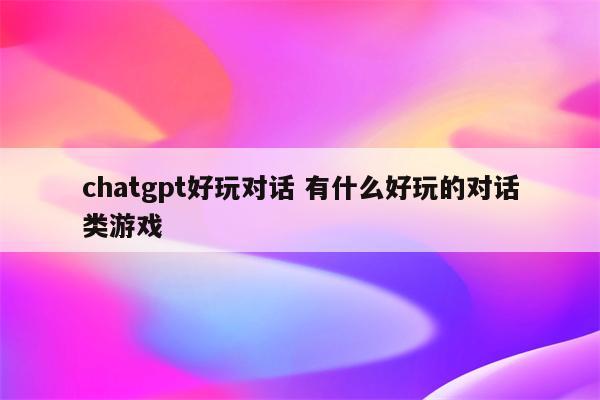 chatgpt好玩对话 有什么好玩的对话类游戏